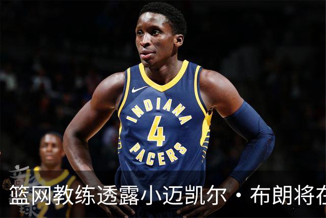 篮网教练透露小迈凯尔·布朗将在新赛季首战中受到时间限制